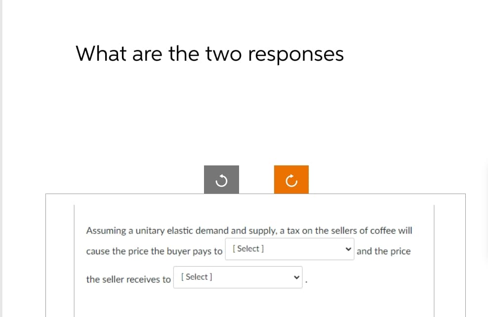 What are the two responses
ง
Assuming a unitary elastic demand and supply, a tax on the sellers of coffee will
cause the price the buyer pays to [Select]
the seller receives to [Select]
and the price