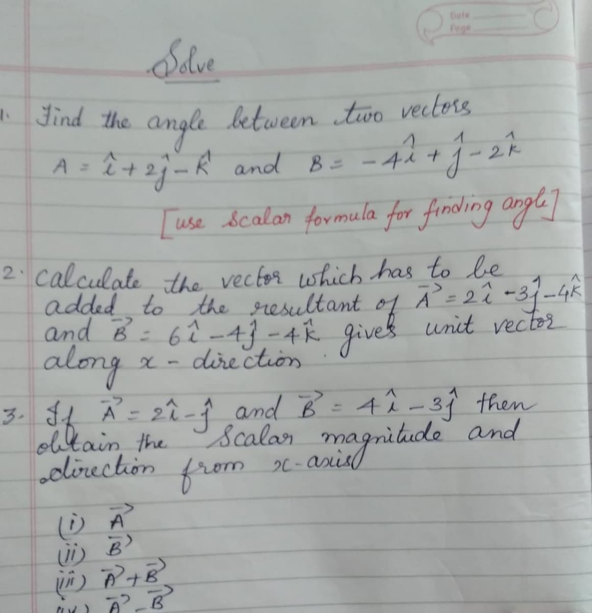 Dafe
Page
Sdve
* Find the angle between two vectors
1
ê +2j-R and B=
[use Scalar formula for firnding angle]
A =
4人+1-2k
2: calculate the vector which has to be
added to the resultant of Ã =22 -3/-4K
and B: 62-4} -4 Ŕ givek unit vector
along
dire ction
3. $4 Ã= 2î-Å and B = 4î-39 then
obtain, the
olirection from
Scalar
2C - Asis
magnitide
and
ii) B
