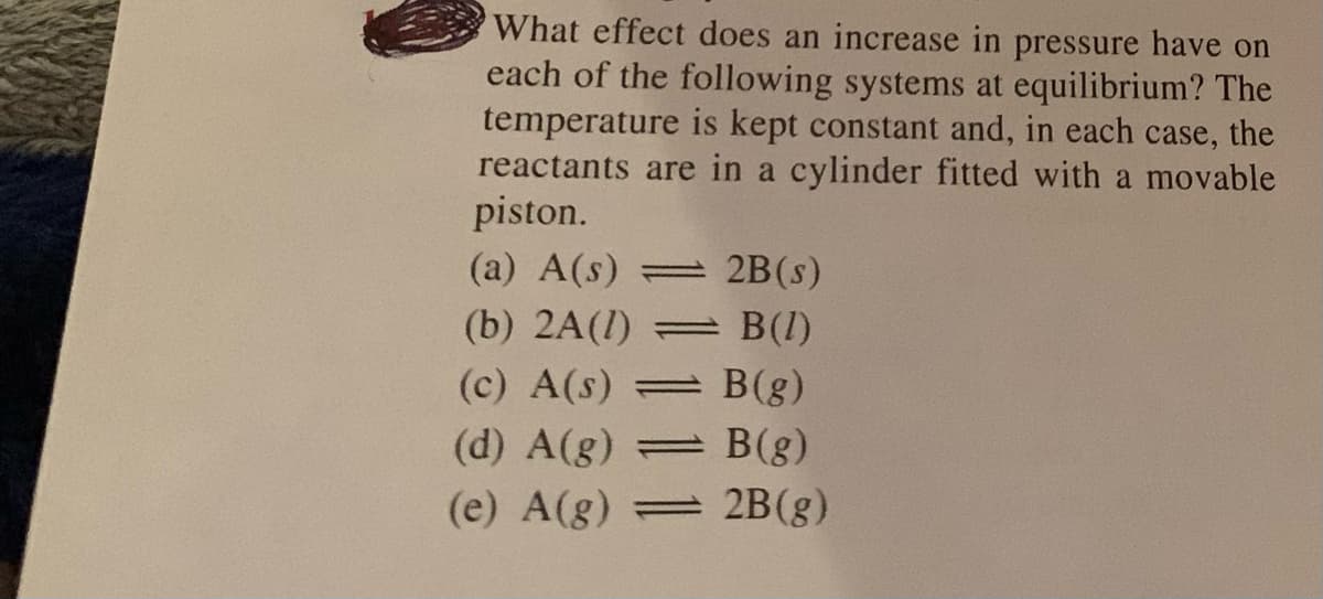 What effect does an increase in pressure have on
each of the following systems at equilibrium? The
temperature is kept constant and, in each case, the
reactants are in a cylinder fitted with a movable
piston.
(a) A(s) 2B(s)
(b) 2A(1)
B(1)
(c) A(s)
B(g)
(d) A(g)
= B(g)
(e) A(g) 2B(g)
