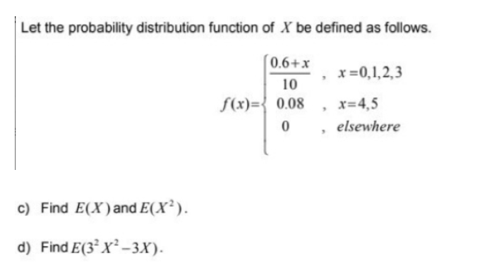 Let the probability distribution function of X be defined as follows.
0.6+x
x =0,1,2,3
10
S(x)={ 0.08
x=4,5
elsewhere
c) Find E(X)and E(X² ).
d) Find E(3° X² –3X).
