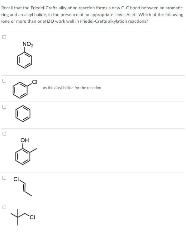 Recall that the Friedel-Crafts alkylation reaction forms a new C-C bond between an aromatic
ring and an alkyl halide, in the presence of an appropriate Lewis Acid. Which of the following
(one or more than one) DO work well in Friedel-Crafts alkylation reactions?
ப
n
D
NO2
CI
as the alkyl halide for the reaction
OH
CI
CI
ta
