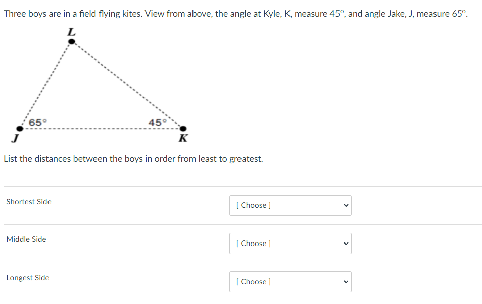 Three boys are in a field flying kites. View from above, the angle at Kyle, K, measure 45°, and angle Jake, J, measure 65°.
L
65°
45°
K
List the distances between the boys in order from least to greatest.
Shortest Side
[ Choose ]
Middle Side
[ Choose ]
Longest Side
[ Choose ]
>
