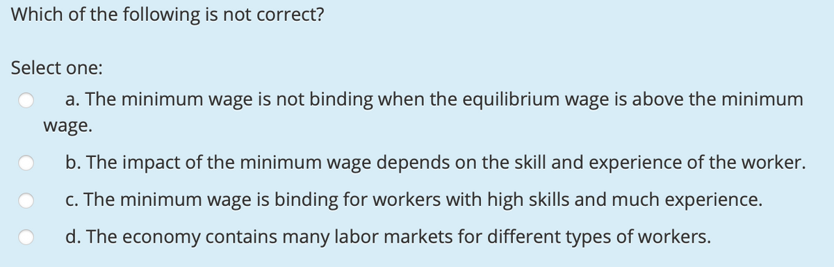 Which of the following is not correct?
Select one:
a. The minimum wage is not binding when the equilibrium wage is above the minimum
wage.
b. The impact of the minimum wage depends on the skill and experience of the worker.
c. The minimum wage is binding for workers with high skills and much experience.
d. The economy contains many labor markets for different types of workers.
