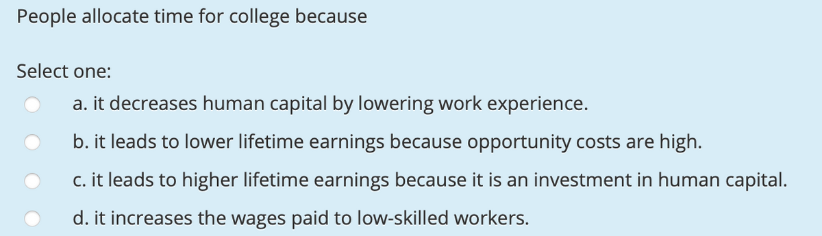 People allocate time for college because
Select one:
a. it decreases human capital by lowering work experience.
b. it leads to lower lifetime earnings because opportunity costs are high.
c. it leads to higher lifetime earnings because it is an investment in human capital.
d. it increases the wages paid to low-skilled workers.
