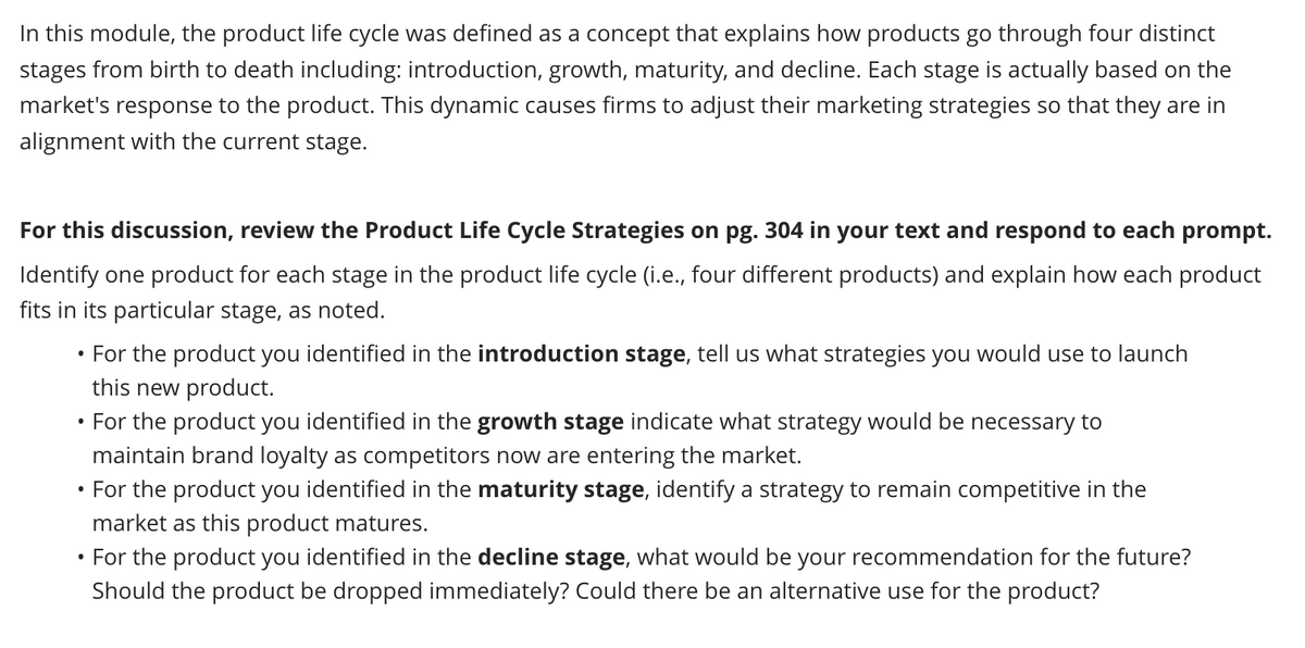 In this module, the product life cycle was defined as a concept that explains how products go through four distinct
stages from birth to death including: introduction, growth, maturity, and decline. Each stage is actually based on the
market's response to the product. This dynamic causes firms to adjust their marketing strategies so that they are in
alignment with the current stage.
For this discussion, review the Product Life Cycle Strategies on pg. 304 in your text and respond to each prompt.
Identify one product for each stage in the product life cycle (i.e., four different products) and explain how each product
fits in its particular stage, as noted.
• For the product you identified in the introduction stage, tell us what strategies you would use to launch
this new product.
For the product you identified in the growth stage indicate what strategy would be necessary to
maintain brand loyalty as competitors now are entering the market.
For the product you identified in the maturity stage, identify a strategy to remain competitive in the
market as this product matures.
• For the product you identified in the decline stage, what would be your recommendation for the future?
Should the product be dropped immediately? Could there be an alternative use for the product?
●