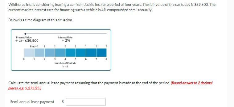 Wildhorse Inc. is considering leasing a car from Jackie Inc. for a period of four years. The fair value of the car today is $39,500. The
current market interest rate for financing such a vehicle is 4% compounded semi-annually.
Below is a time diagram of this situation.
Present Value
PV-OA $39,500
Pmt=?
?
Interest Rate
✓= 2%
?
3
5
Number of Periods
n=8
Semi-annual lease payment
7
8
Calculate the semi-annual lease payment assuming that the payment is made at the end of the period. (Round answer to 2 decimal
places, e.g. 5,275.25.)