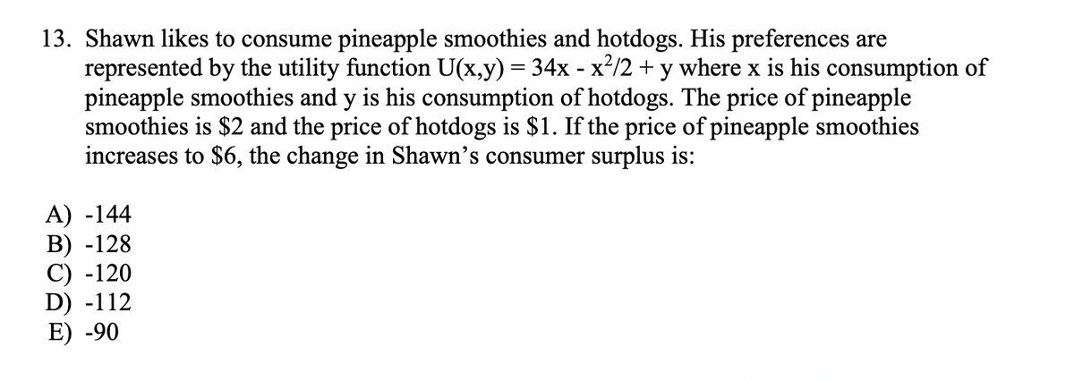 13. Shawn likes to consume pineapple smoothies and hotdogs. His preferences are
represented by the utility function U(x,y) = 34x - x²/2 + y where x is his consumption of
pineapple smoothies and y is his consumption of hotdogs. The price of pineapple
smoothies is $2 and the price of hotdogs is $1. If the price of pineapple smoothies
increases to $6, the change in Shawn's consumer surplus is:
A) -144
B) -128
C) -120
D) -112
E) -90