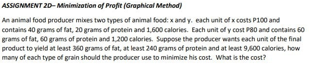 ASSIGNMENT 2D- Minimization of Profit (Graphical Method)
An animal food producer mixes two types of animal food: x and y. each unit of x costs P100 and
contains 40 grams of fat, 20 grams of protein and 1,600 calories. Each unit of y cost P80 and contains 60
grams of fat, 60 grams of protein and 1,200 calories. Suppose the producer wants each unit of the final
product to yield at least 360 grams of fat, at least 240 grams of protein and at least 9,600 calories, how
many of each type of grain should the producer use to minimize his cost. What is the cost?
