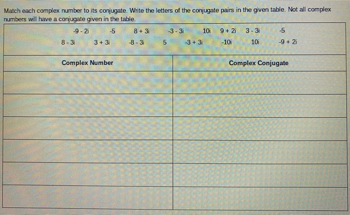 Match each complex number to its conjugate. Write the letters of the conjugate pairs in the given table. Not all complex
numbers will have a conjugate given in the table.
-9-2i
-5
8+3i
-3 - 3i
10i
9 + 2i
3-31
-5
8-3i
3+3i
-8-31
-3+ 3i
-10i
10i
-9 +2i
Complex Number
Complex Conjugate
