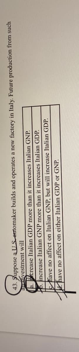 43. Suppose a US automaker builds and operates a new factory in Italy. Future production from such
anvestment will
a. crease Italian GDP more than it increases Italian GNP.
b.
increase Italian GNP more than it increases Italian GDP.
have no affect on Italian GNP, but will increase Italian GDP.
have no affect on either Italian GDP or GNP.