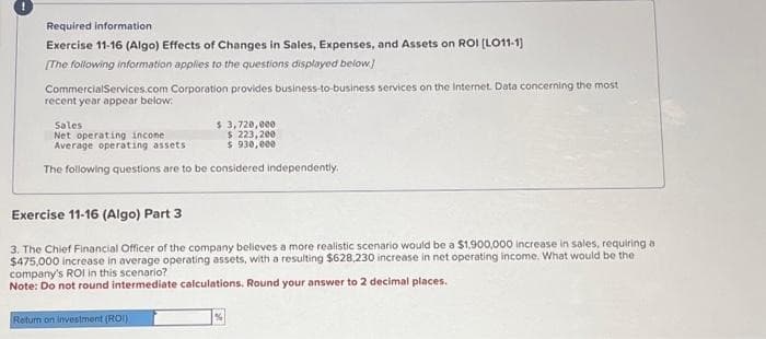 Required information
Exercise 11-16 (Algo) Effects of Changes in Sales, Expenses, and Assets on ROI [LO11-1]
[The following information applies to the questions displayed below]
Commercial Services.com Corporation provides business-to-business services on the Internet. Data concerning the most
recent year appear below:
Sales
$ 3,720,000
Net operating income
$ 223,200
Average operating assets
$ 930,000
The following questions are to be considered independently.
Exercise 11-16 (Algo) Part 3
3. The Chief Financial Officer of the company believes a more realistic scenario would be a $1,900,000 increase in sales, requiring a
$475,000 increase in average operating assets, with a resulting $628,230 increase in net operating income. What would be the
company's ROI in this scenario?
Note: Do not round intermediate calculations. Round your answer to 2 decimal places.
Return on investment (ROI)