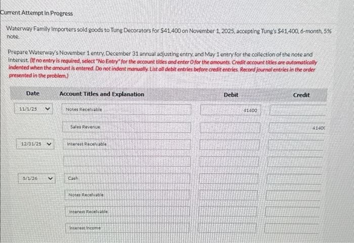 Current Attempt in Progress
Waterway Family Importers sold goods to Tung Decorators for $41,400 on November 1, 2025. accepting Tung's $41,400, 6-month, 596
note
Prepare Waterway's November 1 entry, December 31 annual adjusting entry, and May 1 entry for the collection of the note and
interest. (If no entry is required, select "No Entry" for the account titles and enter O for the amounts. Credit account titles are automatically
indented when the amount is entered. Do not indent manually. List all debit entries before credit entries. Record journal entries in the order
presented in the problem)
Date
(12/1/25
(12/31/25
5/1/26
V
Account Titles and Explanation
Notes Receivable
Sales Revenue
Interest Receivable
Cash
Notes Receivable
interest Receivable
Interest Income
Debit
41400
Credit
(41400