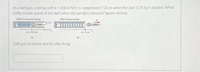 In a dart gun, a spring with k = 400.0 N/m is compressed 7.26 m when the dart 3.25 kg is loaded. What
is the muzzle speed of the dart when the spring is released? Ignore friction.
Before (compressed spring)
After (relaxed spring)
zm-80 cm
(0)
0
Dart gun (a) before and (b) after firing
A-0cm
TID