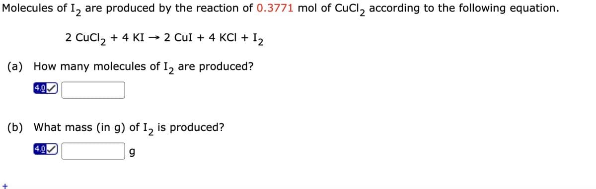 Molecules of 12 are produced by the reaction of 0.3771 mol of CuCl₂ according to the following equation.
2 CuCl2 + 4 KI → 2 CuI + 4 KCl +
(a) How many molecules of I2 are produced?
4.0
(b) What mass (in g) of I₂ is produced?
g
4.0