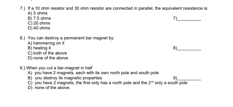 7.) If a 10 ohm resistor and 30 ohm resistor are connected in parallel, the equivalent resistance is:
A) 5 ohms
B) 7.5 ohms
C) 20 ohms
D) 40 ohms
8.) You can destroy a permanent bar magnet by:
A) hammering on it
B) heating it
C) both of the above
D) none of the above
9.) When you cut a bar-magnet in half
A) you have 2 magnets, each with its own north pole and south pole
8)
B) you destroy its magnetic properties
9)
C) you have 2 magnets, the first only has a north pole and the 2nd only a south pole
D) none of the above.