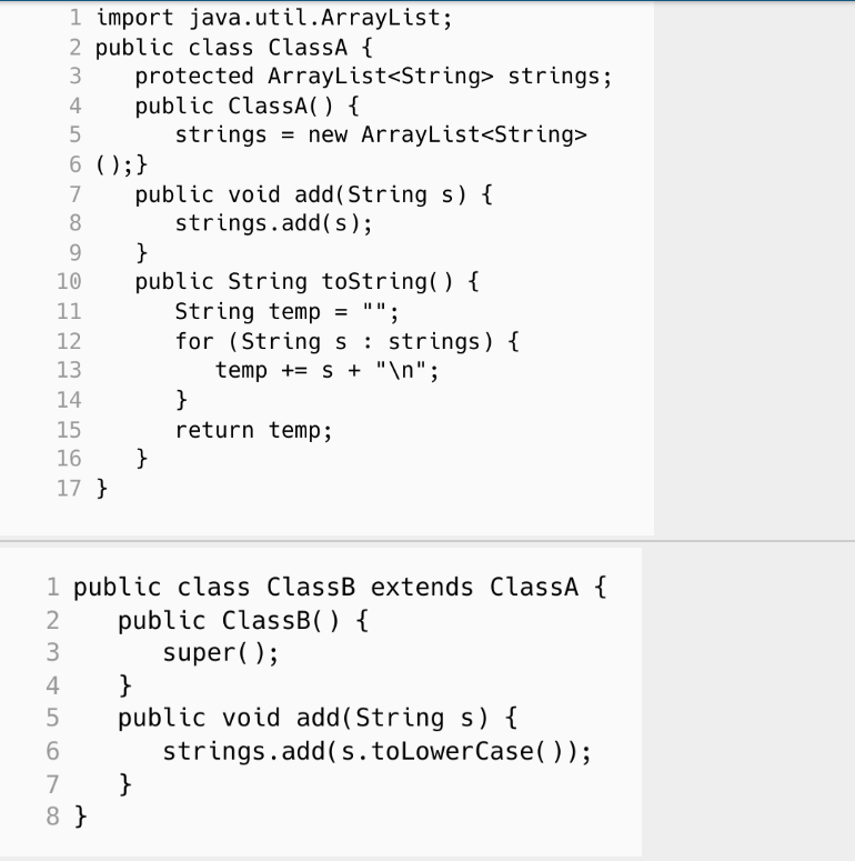 9
10
11
12
13
14
15
16
17 }
123
1 import java.util.ArrayList;
2 public class ClassA {
3 protected ArrayList<String> strings;
public ClassA() {
4
5
strings = new ArrayList<String>
6 ( ); }
7
8
2
public void add(String s) {
strings.add(s);
3
4
5
6
7
8 }
}
public String toString() {
String temp = "";
for (Strings
}
1 public class ClassB extends ClassA {
public ClassB() {
super();
strings) {
temp + s + "\n";
}
return temp;
}
public void add(String s) {
strings.add(s. to LowerCase());