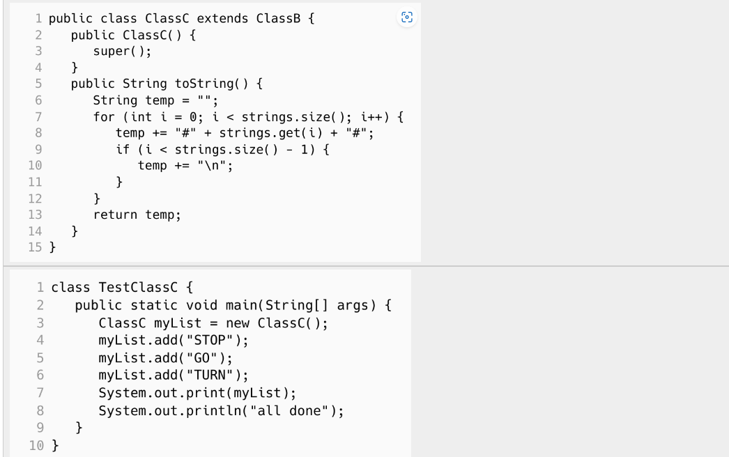 1 public class ClassC extends ClassB {
2 public ClassC() {
4
5
6
7
8
9
10
11
12
13
14
15}
9
10}
}
super();
}
public String toString() {
String temp = "";
for (int i = 0; i < strings.size(); i++) {
temp += "#" + strings.get(i) + "#";
if (i < strings.size() - 1) {
temp + "\n";
}
1 class TestClassC {
2
3
}
}
return temp;
public static void main(String[] args) {
ClassC myList = new ClassC();
myList.add("STOP");
myList.add("GO");
myList.add("TURN" );
O
System.out.print(myList);
System.out.println("all done");