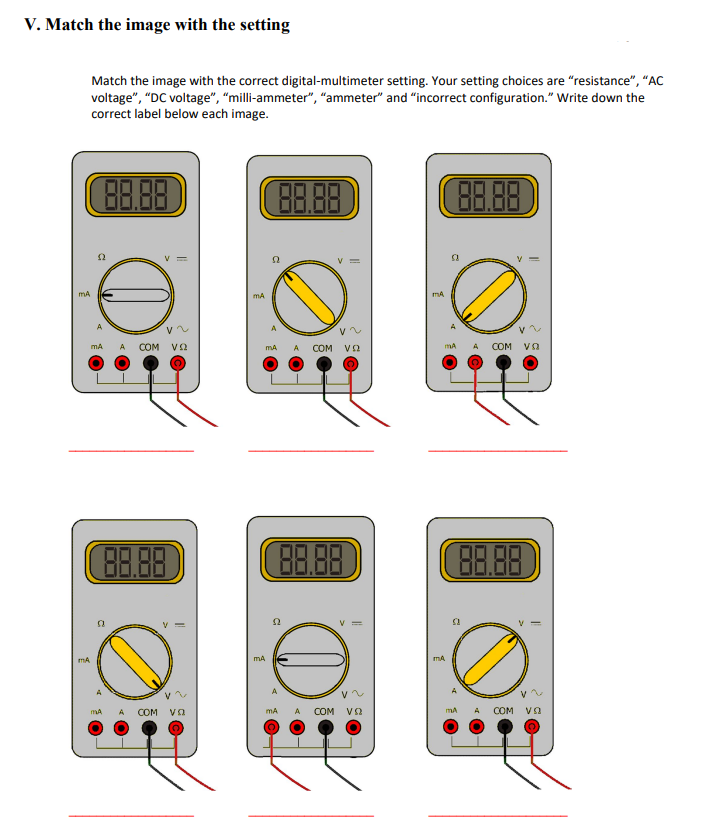 V. Match the image with the setting
Match the image with the correct digital-multimeter setting. Your setting choices are "resistance", "AC
voltage", "DC voltage", "milli-ammeter", "ammeter" and "incorrect configuration." Write down the
correct label below each image.
mA
mA
(2
mA
88.88
(88.88
mA
V~
A COM VO
||
COM VO
(88.88)
mA
mA A COM V2
mA
88.88
52
O
mA A COM να
mA
mA
mA
88.88
53
COM VO
88.88
mA A COM να