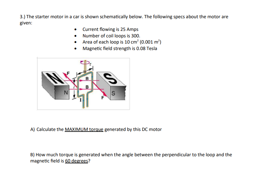 3.) The starter motor in a car is shown schematically below. The following specs about the motor are
given:
N
• Current flowing is 25 Amps
•
Number of coil loops is 300.
Area of each loop is 10 cm² (0.001 m²)
Magnetic field strength is 0.08 Tesla
B
B
S
F
S
A) Calculate the MAXIMUM torque generated by this DC motor
B) How much torque is generated when the angle between the perpendicular to the loop and the
magnetic field is 60 degrees?
