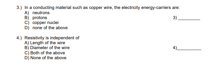 3.) In a conducting material such as copper wire, the electricity energy-carriers are:
A) neutrons
B) protons
3)
C) copper nuclei
D) none of the above
4.) Resistivity is independent of
A) Length of the wire
B) Diameter of the wire
C) Both of the above
D) None of the above
4)