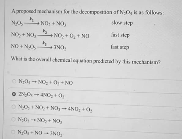 A proposed mechanism for the decomposition of N₂O5 is as follows:
k₁
slow step
N₂051
fast step
NO₂ + NO3
NO₂ + O₂ + NO
fast step
NO+N₂05-
3NO₂
What is the overall chemical equation predicted by this mechanism?
NO₂ + NO3
k₂
k3
ON₂O5NO₂ + O₂ + NO
O 2N₂O5→ 4NO2 + O₂
ON₂O5 + NO₂ + NO3 → 4NO2 + 0₂
ON₂O5NO₂ + NO3
ON₂O5 + NO 3NO₂
4