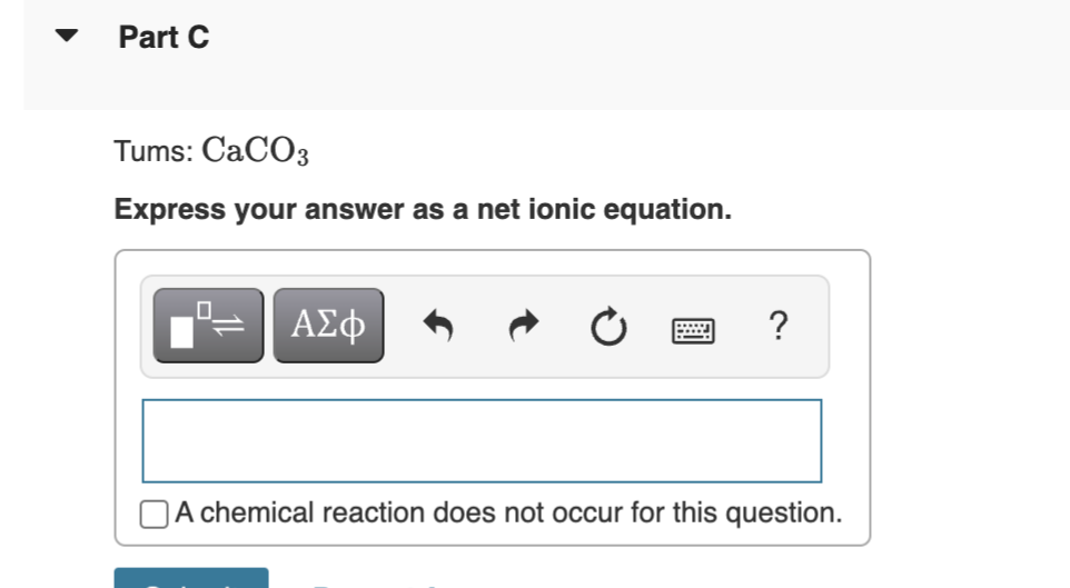 Part C
Tums: CaCO3
Express your answer as a net ionic equation.
0
-
ΑΣΦ
?
A chemical reaction does not occur for this question.