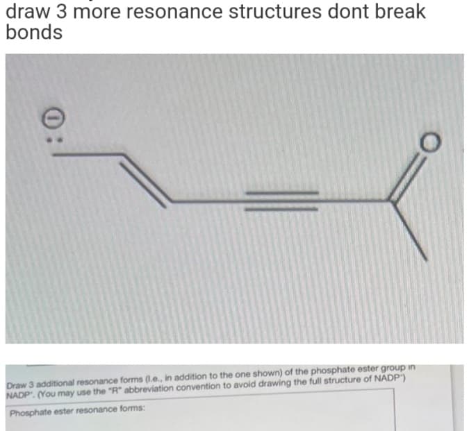 draw 3 more resonance structures dont break
bonds
0
Draw 3 additional resonance forms (l.e., in addition to the one shown) of the phosphate ester group in
NADP. (You may use the "R" abbreviation convention to avoid drawing the full structure of NADP)
Phosphate ester resonance forms:
