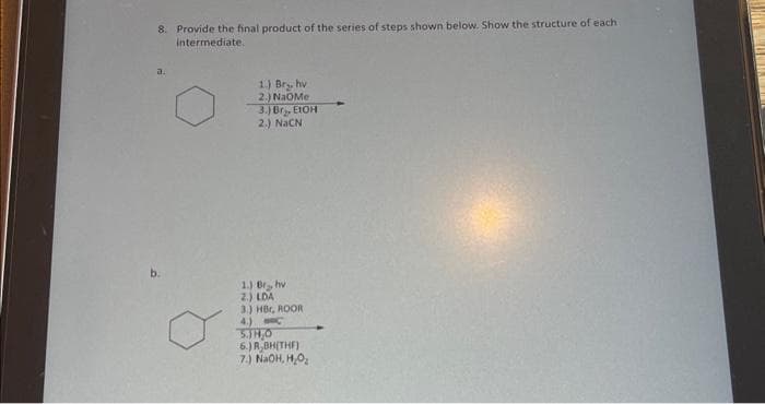 8. Provide the final product of the series of steps shown below. Show the structure of each
intermediate.
a
1.) Bry, hv
2.) NaOMe
3.) Br, EtOH
2.) NHƠN
1.) Br, hv
2.) LDA
3.) HBC, ROOR
4.)
C
5.JH₂O
6.) R,BH(THF)
7.) NaOH, H₂O₂