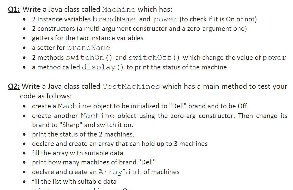 Q1: Write a Java class called Machine which has:
2 instance variables brandName and power (to check if it is On or not)
2 constructors (a multi-argument constructor and a zero-argument one)
getters for the two instance variables
a setter for brandName
2 methods switchOn() and switchOff() which change the value of power
a method called display () to print the status of the machine
Q2: Write a Java class called TestMachines which has a main method to test your
code as follows:
create a Machine object to be initialized to "Dell" brand and to be Off.
create another Machine object using the zero-arg constructor. Then change its
brand to "Sharp" and switch it on.
• print the status of the 2 machines.
declare and create an array that can hold up to 3 machines
fill the array with suitable data
print how many machines of brand "Dell"
declare and create an ArrayList of machines
fill the list with suitable data
