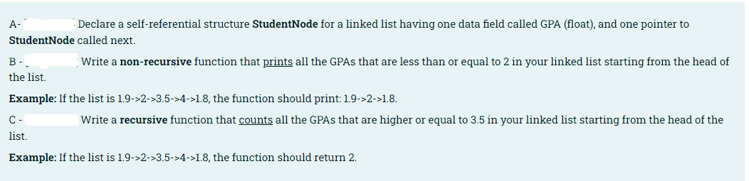 A-
Declare a self-referential structure StudentNode for a linked list having one data field called GPA (float), and one pointer to
StudentNode called next.
B-
Write a non-recursive function that prints all the GPAS that are less than or equal to 2 in your linked list starting from the head of
the list.
Example: If the list is 1.9->2->3.5->4->1.8, the function should print: 1.9->2->1.8.
C-
Write a recursive function that counts all the GPAS that are higher or equal to 3.5 in your linked list starting from the head of the
list.
Example: If the list is 1.9->2->3.5->4->1.8, the function should return 2.