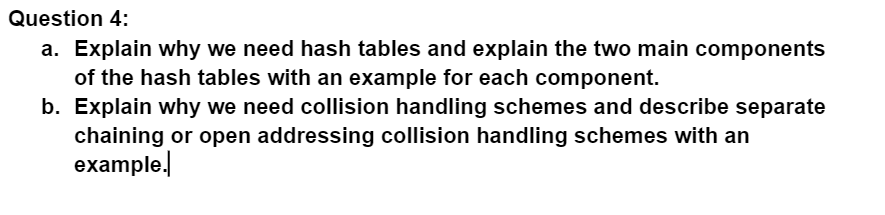 Question 4:
a. Explain why we need hash tables and explain the two main components
of the hash tables with an example for each component.
b. Explain why we need collision handling schemes and describe separate
chaining or open addressing collision handling schemes with an
example.,
