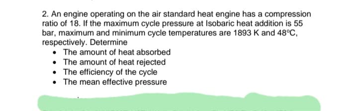 2. An engine operating on the air standard heat engine has a compression
ratio of 18. If the maximum cycle pressure at Isobaric heat addition is 55
bar, maximum and minimum cycle temperatures are 1893 K and 48°C,
respectively. Determine
• The amount of heat absorbed
• The amount of heat rejected
• The efficiency of the cycle
• The mean effective pressure
