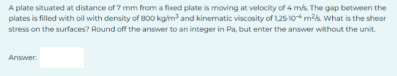 A plate situated at distance of 7 mm from a fixed plate is moving at velocity of 4 m/s. The gap between the
plates is filled with oil with density of 800 kg/m³ and kinematic viscosity of 1,25-10-4 m²/s. What is the shear
stress on the surfaces? Round off the answer to an integer in Pa, but enter the answer without the unit.
Answer: