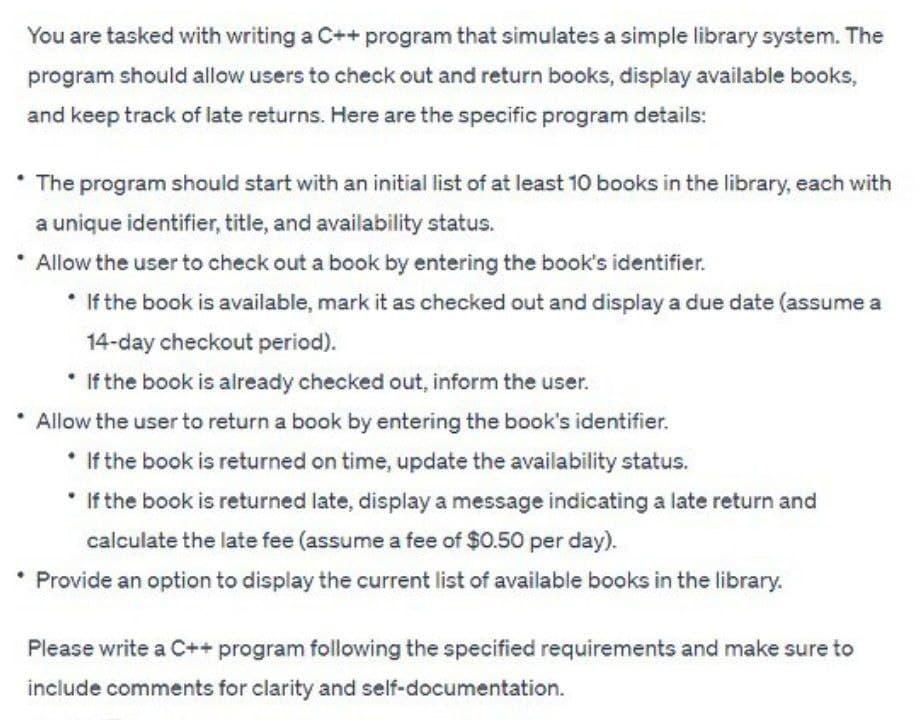 You are tasked with writing a C++ program that simulates a simple library system. The
program should allow users to check out and return books, display available books,
and keep track of late returns. Here are the specific program details:
The program should start with an initial list of at least 10 books in the library, each with
a unique identifier, title, and availability status.
* Allow the user to check out a book by entering the book's identifier.
• If the book is available, mark it as checked out and display a due date (assume a
14-day checkout period).
* If the book is already checked out, inform the user.
Allow the user to return a book by entering the book's identifier.
If the book is returned on time, update the availability status.
* If the book is returned late, display a message indicating a late return and
calculate the late fee (assume a fee of $0.50 per day).
Provide an option to display the current list of available books in the library.
Please write a C++ program following the specified requirements and make sure to
include comments for clarity and self-documentation.