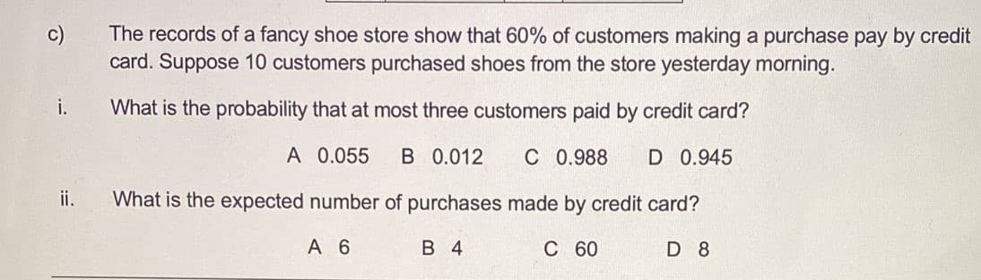 The records of a fancy shoe store show that 60% of customers making a purchase pay by credit
card. Suppose 10 customers purchased shoes from the store yesterday morning.
i.
What is the probability that at most three customers paid by credit card?
A 0.055
B 0.012
C 0.988
D 0.945
ii.
What is the expected number of purchases made by credit card?
A 6
В 4
С 60
D 8
