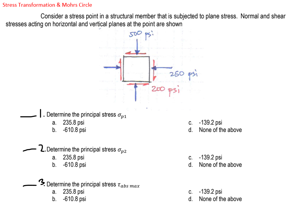 Stress Transformation & Mohrs Circle
Consider a stress point in a structural member that is subjected to plane stress. Normal and shear
stresses acting on horizontal and vertical planes at the point are shown
500
250 psi
200 psi
|. Determine the principal stress Op1
235.8 psi
b. -610.8 psi
c. -139.2 psi
d. None of the above
а.
2. Determine the principal stress Op2
235.8 psi
b. -610.8 psi
c. -139.2 psi
d. None of the above
а.
Determine the principal stress Tabs max
235.8 psi
b. -610.8 psi
c. -139.2 psi
d. None of the above
a.
