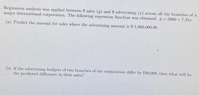 Regression analysis was applied between $ sales (y) and $ advertising (r) across all the branches of a
major international corporation. The following regression function was obtained. ŷ = 5000 + 7.25r
(a) Predict the amount for sales where the advertising amount is $ 1,000,000.00.
(b) If the advertising budgets of two branches of the corporation differ by $30,000, then what will be
the predicted difference in their sales?
