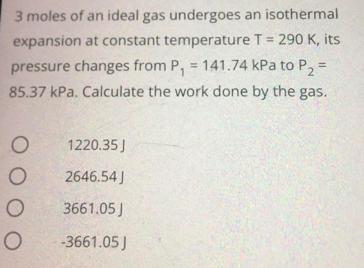 3 moles of an ideal gas undergoes an isothermal
expansion at constant temperature T = 290 K, its
pressure changes from P₁ = 141.74 kPa to P₂ =
85.37 kPa. Calculate the work done by the gas.
1220.35 J
2646.54J
3661.05J
-3661.05 J
0 0 0 0