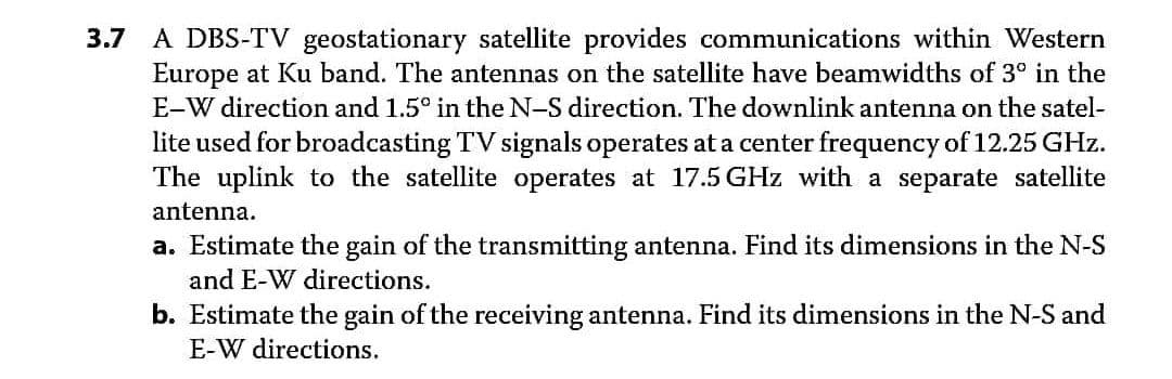3.7 A DBS-TV geostationary satellite provides communications within Western
Europe at Ku band. The antennas on the satellite have beamwidths of 3° in the
E-W direction and 1.5° in the N-S direction. The downlink antenna on the satel-
lite used for broadcasting TV signals operates at a center frequency of 12.25 GHz.
The uplink to the satellite operates at 17.5 GHz with a separate satellite
antenna.
a. Estimate the gain of the transmitting antenna. Find its dimensions in the N-S
and E-W directions.
b. Estimate the gain of the receiving antenna. Find its dimensions in the N-S and
E-W directions.
