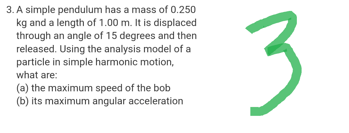 3. A simple pendulum has a mass of 0.250
kg and a length of 1.00 m. It is displaced
through an angle of 15 degrees and then
released. Using the analysis model of a
particle in simple harmonic motion,
what are:
(a) the maximum speed of the bob
(b) its maximum angular acceleration
3
