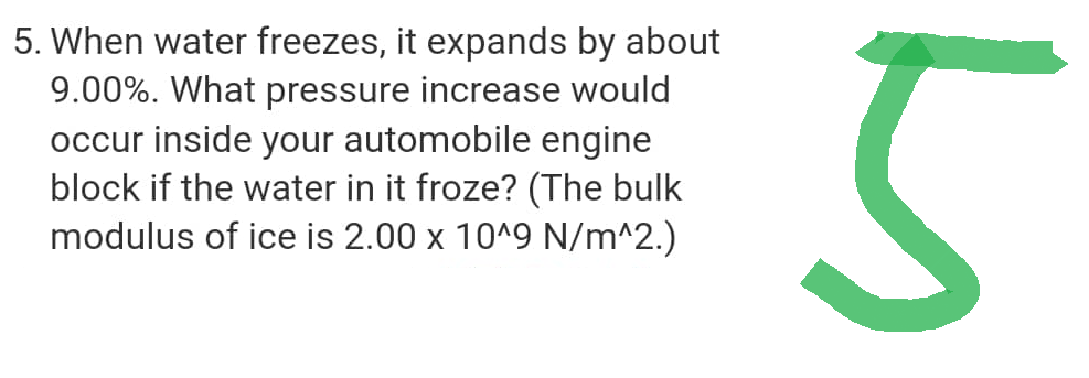 5. When water freezes, it expands by about
9.00%. What pressure increase would
occur inside your automobile engine
block if the water in it froze? (The bulk
modulus of ice is 2.00 x 10^9 N/m^2.)
5