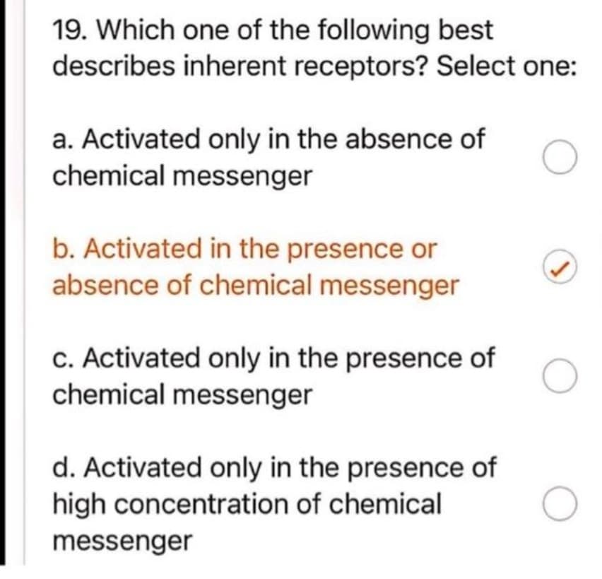 19. Which one of the following best
describes inherent receptors? Select one:
a. Activated only in the absence of
chemical messenger
b. Activated in the presence or
absence of chemical messenger
c. Activated only in the presence of
chemical messenger
d. Activated only in the presence of
high concentration of chemical
messenger
