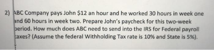 2) ABC Company pays John $12 an hour and he worked 30 hours in week one
and 60 hours in week two. Prepare John's paycheck for this two-week
beriod. How much does ABC need to send into the IRS for Federal payroll
taxes? (Assume the federal Withholding Tax rate is 10% and State is 5%).
