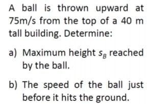 A ball is thrown upward at
75m/s from the top of a 40 m
tall building. Determine:
a) Maximum height s, reached
by the ball.
S8
b) The speed of the ball just
before it hits the ground.
