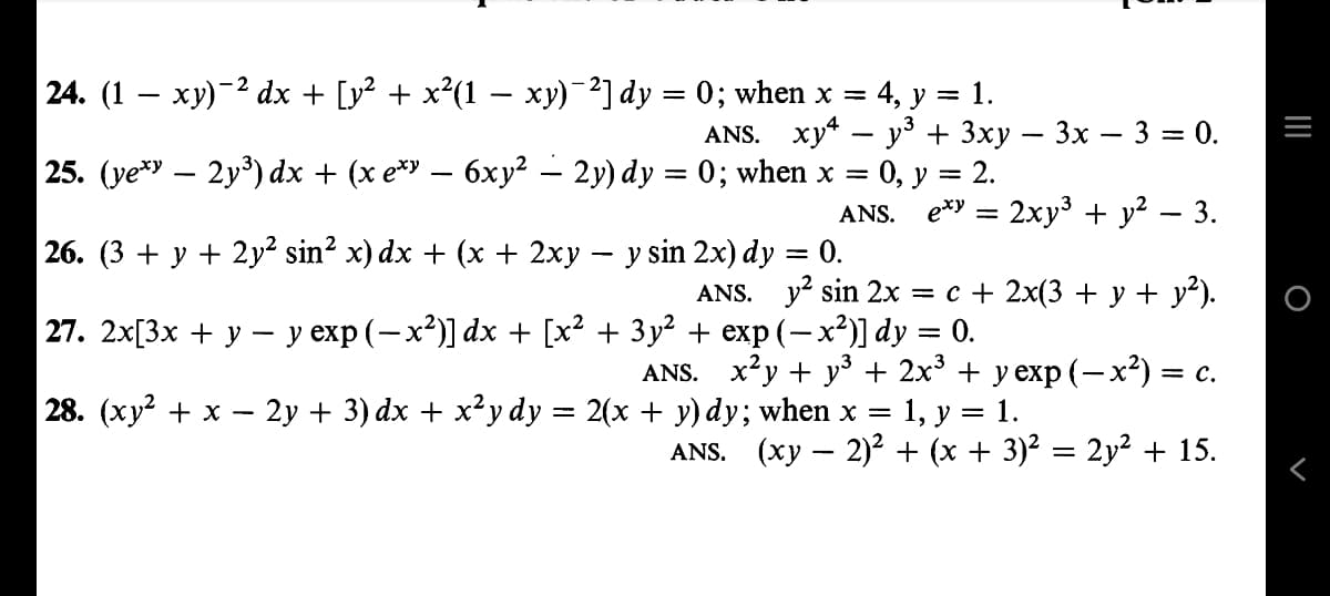 = 1.
24. (1 − xy)−² dx + [y² + x²(1 − xy)¯²] dy = 0; when x = 4, y =
ANS. xy4y³ + 3xy − 3x − 3 = 0.
25. (ye*y – 2y³) dx + (x ex − 6xy² – 2y) dy = 0; when x = 0, y = 2.
ANS. exy = 2xy³ + y² – 3.
26. (3 + y + 2y² sin² x) dx + (x + 2xy − y sin 2x) dy = 0.
ANS. y² sin 2x = c + 2x(3 + y + y²).
27. 2x[3x + y − y exp (−x²)] dx + [x² + 3y² + exp(-x²)] dy = 0.
28. (xy² + x - 2y + 3) dx + x²y dy = 2(x + y) dy; when x
ANS. (xy — 2)² + (x + 3)² = 2y² + 15.
ANS. x²y + y² + 2x³ + y exp (− x²) = c.
1, y = 1.
=