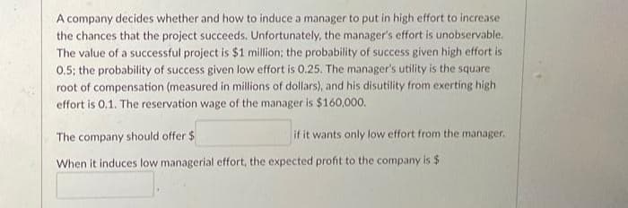 A company decides whether and how to induce a manager to put in high effort to increase
the chances that the project succeeds. Unfortunately, the manager's effort is unobservable.
The value of a successful project is $1 million; the probability of success given high effort is
0.5; the probability of success given low effort is 0.25. The manager's utility is the square
root of compensation (measured in millions of dollars), and his disutility from exerting high
effort is 0.1. The reservation wage of the manager is $160,000.
if it wants only low effort from the manager.
The company should offer $
When it induces low managerial effort, the expected profit to the company is $