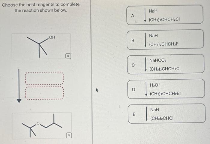 Choose the best reagents to complete
the reaction shown below.
OH
10
Q
a
A
B
C
D
E
NaH
(CH3)2CHCH₂CI
NaH
(CH3)2CHCH2F
NaHCO3
(CH3)2CHCH2Cl
H3O+
(CH3)2CHCH2Br
NaH
(CH3)2CHCI
