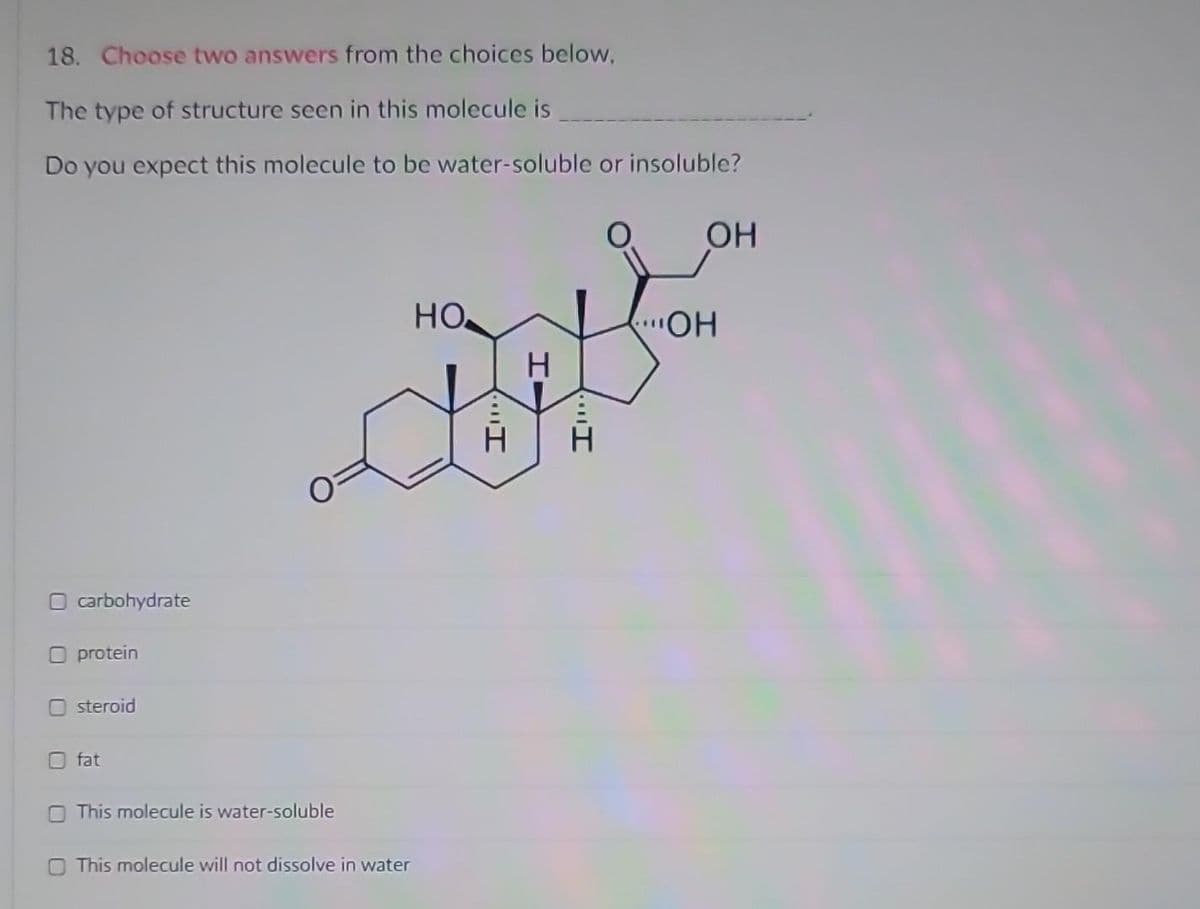 18. Choose two answers from the choices below,
The type of structure seen in this molecule is
Do you expect this molecule to be water-soluble or insoluble?
O carbohydrate
O protein
steroid
fat
This molecule is water-soluble
This molecule will not dissolve in water
НО.
"I
H
H
OH
"OH