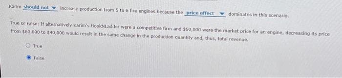 Karim should not increase production from 5 to 6 fire engines because the price effect
True or False: If alternatively Karim's Hook NLadder were a competitive firm and $60,000 were the market price for an engine, decreasing its price
from $60,000 to $40,000 would result in the same change in the production quantity and, thus, total revenue.
O True
False
dominates in this scenario.