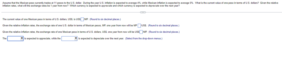 Assume that the Mexican peso currently trades at 11 pesos to the U.S. dollar. During the year U.S. inflation is expected to average 4%, while Mexican inflation is expected to average 5%. What is the current value of one peso in terms of U.S. dollars? Given the relative
inflation rates, what will the exchange rates be 1 year from now? Which currency is expected to appreciate and which currency is expected to depreciate over the next year?
The current value of one Mexican peso in terms of U.S. dollars, USS, is US$/MP. (Round to six decimal places.)
Given the relative inflation rates, the exchange rate of one U.S. dollar in terms of Mexican pesos, MP, one year from now will be MP/US$. (Round to six decimal places.)
Given the relative inflation rates, the exchange rate of one Mexican peso in terms of U.S. dollars, US$, one year from now will be US$ /MP. (Round to six decimal places.)
▼is expected to appreciate, while the
is expected to depreciate over the next year. (Select from the drop-down menus.)
The